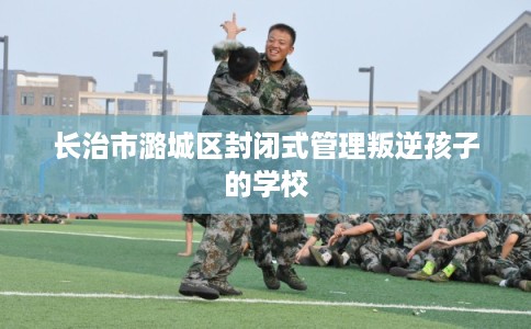 长治市潞城区封闭式管理叛逆孩子的学校