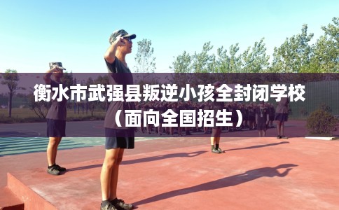 衡水市武强县叛逆小孩全封闭学校（面向全国招生）