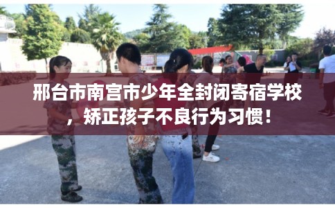 邢台市南宫市少年全封闭寄宿学校,矫正孩子不良行为习惯! 邢台市南宫市少年全封闭寄宿学校,矫正孩子不良行为习惯!