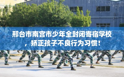 邢台市南宫市少年全封闭寄宿学校,矫正孩子不良行为习惯!