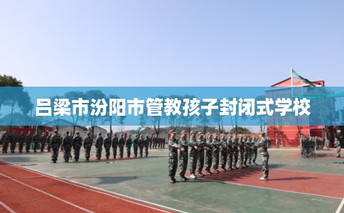 吕梁市汾阳市管教孩子封闭式学校 吕梁市汾阳市管教孩子封闭式学校