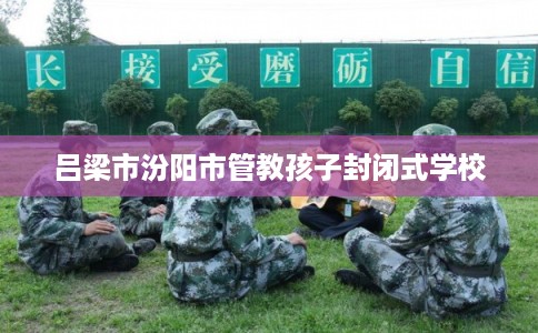 吕梁市汾阳市管教孩子封闭式学校 吕梁市汾阳市管教孩子封闭式学校