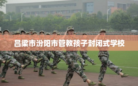 吕梁市汾阳市管教孩子封闭式学校 吕梁市汾阳市管教孩子封闭式学校