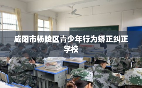 咸阳市杨陵区青少年行为矫正纠正学校