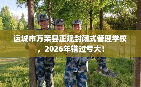 运城市万荣县正规封闭式管理学校，2026年错过亏大！