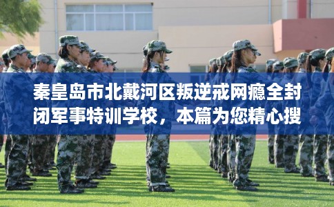 秦皇岛市北戴河区叛逆戒网瘾全封闭军事特训学校,本篇为您精心搜集! 秦皇岛市北戴河区叛逆戒网瘾全封闭军事特训学校,本篇为您精心搜集!