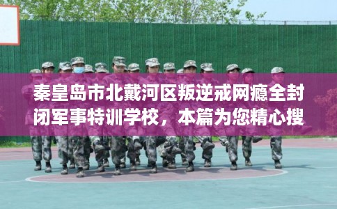 秦皇岛市北戴河区叛逆戒网瘾全封闭军事特训学校,本篇为您精心搜集!