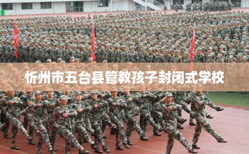 忻州市五台县管教孩子封闭式学校 忻州市五台县管教孩子封闭式学校