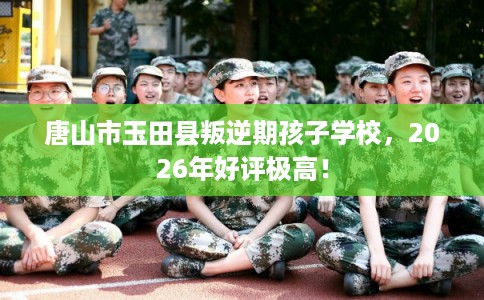唐山市玉田县叛逆期孩子学校,2026年好评极高!