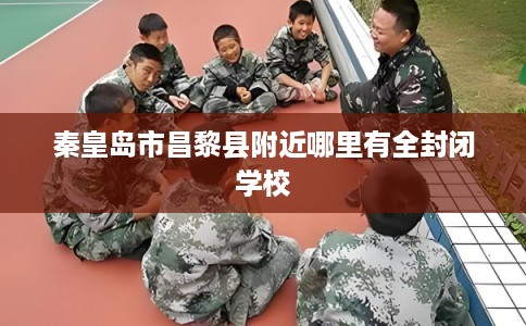 秦皇岛市昌黎县附近哪里有全封闭学校 秦皇岛市昌黎县附近哪里有全封闭学校
