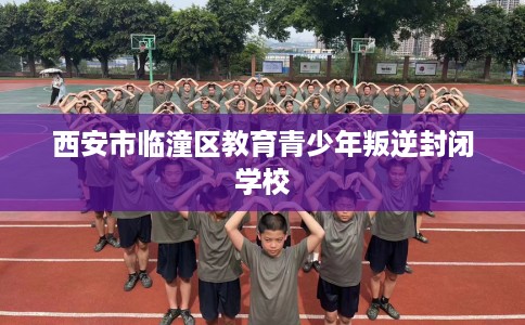 西安市临潼区教育青少年叛逆封闭学校