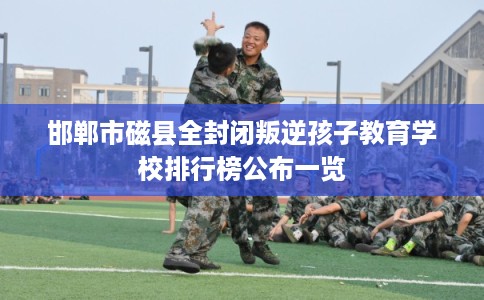 邯郸市磁县全封闭叛逆孩子教育学校排行榜公布一览 邯郸市磁县全封闭叛逆孩子教育学校排行榜公布一览
