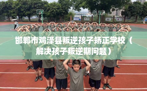 邯郸市鸡泽县叛逆孩子矫正学校(解决孩子叛逆期问题) 邯郸市鸡泽县叛逆孩子矫正学校(解决孩子叛逆期问题)