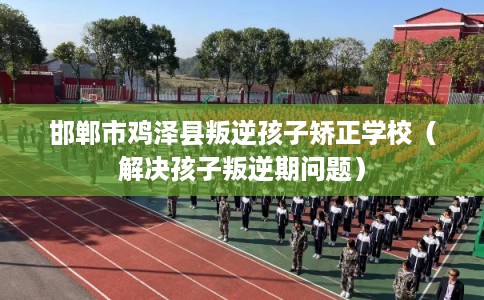 邯郸市鸡泽县叛逆孩子矫正学校(解决孩子叛逆期问题) 邯郸市鸡泽县叛逆孩子矫正学校(解决孩子叛逆期问题)