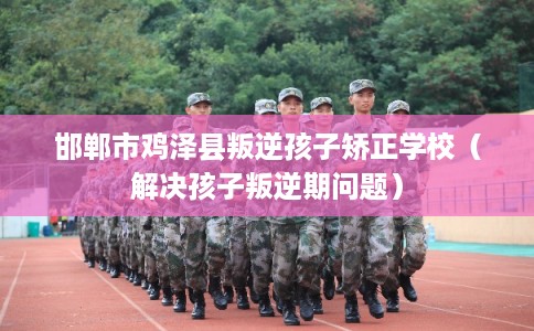 邯郸市鸡泽县叛逆孩子矫正学校（解决孩子叛逆期问题）
