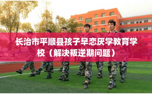 长治市平顺县孩子早恋厌学教育学校(解决叛逆期问题) 长治市平顺县孩子早恋厌学教育学校(解决叛逆期问题)