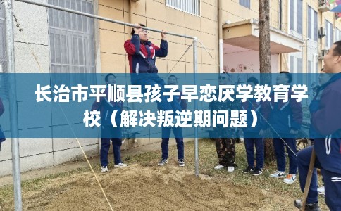 长治市平顺县孩子早恋厌学教育学校(解决叛逆期问题) 长治市平顺县孩子早恋厌学教育学校(解决叛逆期问题)