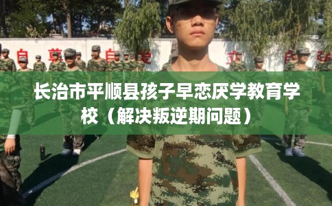 长治市平顺县孩子早恋厌学教育学校（解决叛逆期问题）