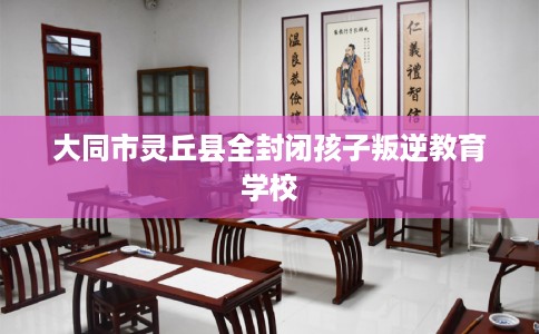 大同市灵丘县全封闭孩子叛逆教育学校 大同市灵丘县全封闭孩子叛逆教育学校