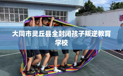 大同市灵丘县全封闭孩子叛逆教育学校 大同市灵丘县全封闭孩子叛逆教育学校