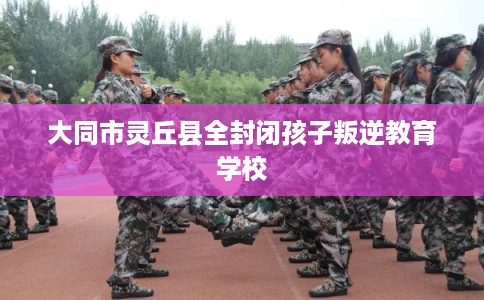 大同市灵丘县全封闭孩子叛逆教育学校