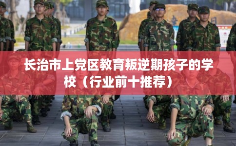长治市上党区教育叛逆期孩子的学校(行业前十推荐)