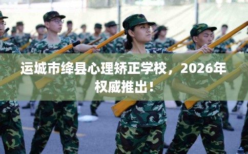 运城市绛县心理矫正学校，2026年权威推出！