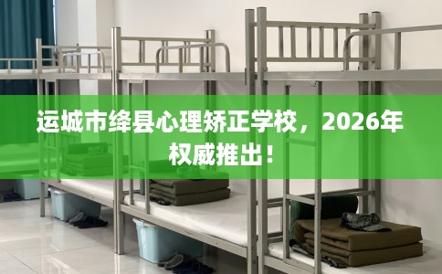 运城市绛县心理矫正学校，2026年权威推出！
