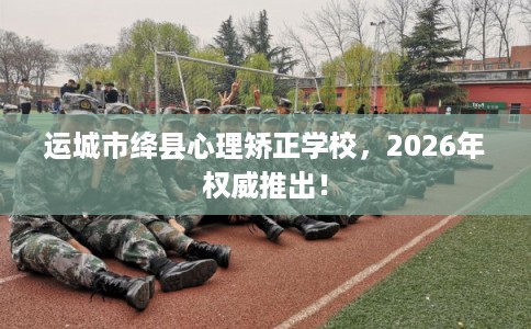 运城市绛县心理矫正学校，2026年权威推出！