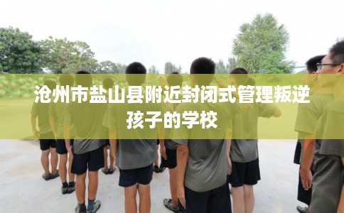 沧州市盐山县附近封闭式管理叛逆孩子的学校