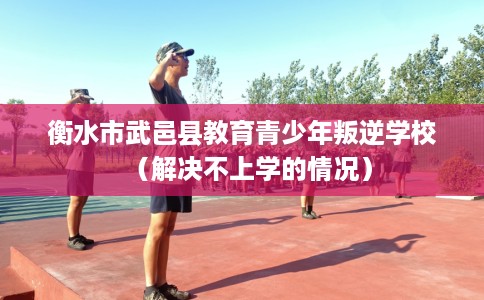 衡水市武邑县教育青少年叛逆学校（解决不上学的情况）