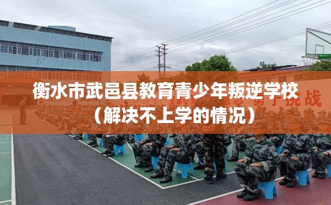 衡水市武邑县教育青少年叛逆学校（解决不上学的情况）