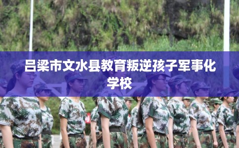 吕梁市文水县教育叛逆孩子军事化学校 吕梁市文水县教育叛逆孩子军事化学校