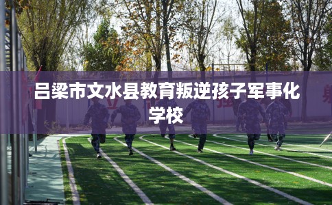 吕梁市文水县教育叛逆孩子军事化学校