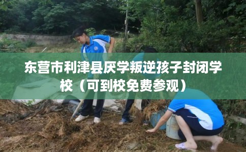 东营市利津县厌学叛逆孩子封闭学校（可到校免费参观）