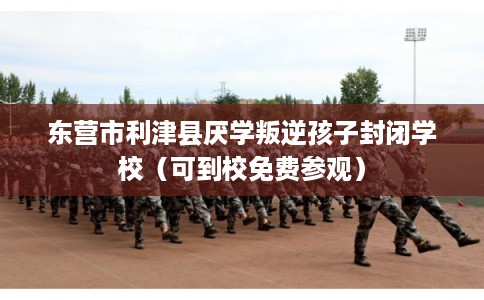 东营市利津县厌学叛逆孩子封闭学校（可到校免费参观）
