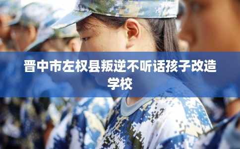 晋中市左权县叛逆不听话孩子改造学校