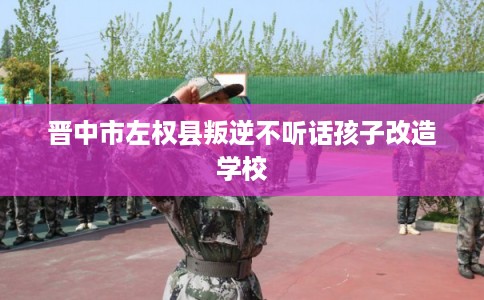 晋中市左权县叛逆不听话孩子改造学校