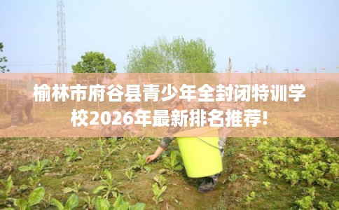 榆林市府谷县青少年全封闭特训学校2026年最新排名推荐! 榆林市府谷县青少年全封闭特训学校2026年最新排名推荐!