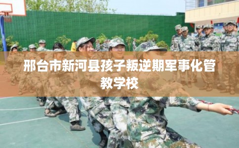 邢台市新河县孩子叛逆期军事化管教学校 邢台市新河县孩子叛逆期军事化管教学校