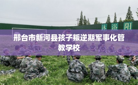 邢台市新河县孩子叛逆期军事化管教学校