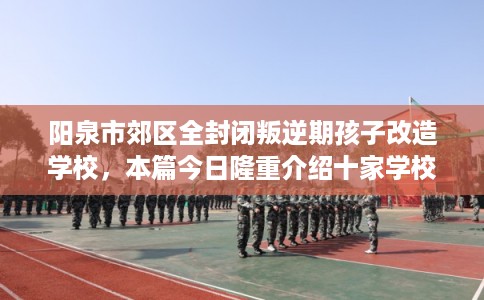 阳泉市郊区全封闭叛逆期孩子改造学校，本篇今日隆重介绍十家学校！
