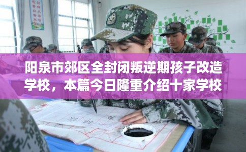 阳泉市郊区全封闭叛逆期孩子改造学校，本篇今日隆重介绍十家学校！