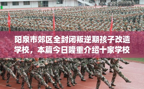 阳泉市郊区全封闭叛逆期孩子改造学校,本篇今日隆重介绍十家学校!