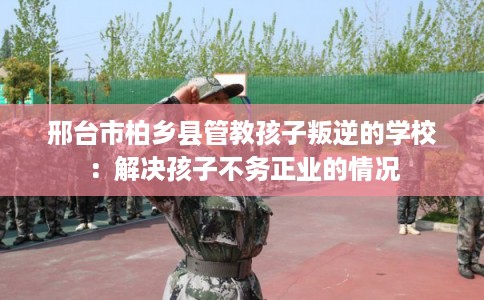 邢台市柏乡县管教孩子叛逆的学校:解决孩子不务正业的情况 邢台市柏乡县管教孩子叛逆的学校:解决孩子不务正业的情况