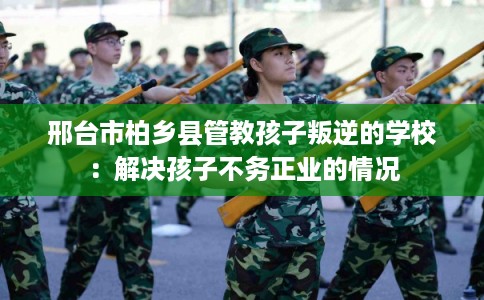 邢台市柏乡县管教孩子叛逆的学校:解决孩子不务正业的情况 邢台市柏乡县管教孩子叛逆的学校:解决孩子不务正业的情况