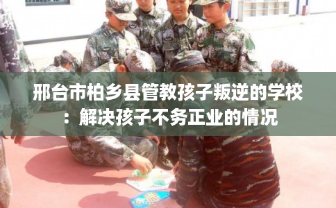 邢台市柏乡县管教孩子叛逆的学校：解决孩子不务正业的情况