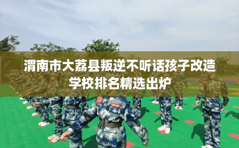 渭南市大荔县叛逆不听话孩子改造学校排名精选出炉