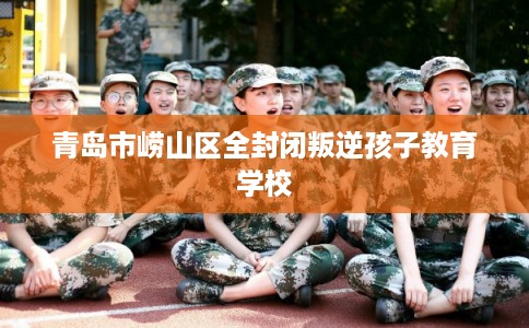 青岛市崂山区全封闭叛逆孩子教育学校