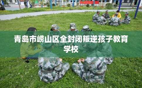 青岛市崂山区全封闭叛逆孩子教育学校